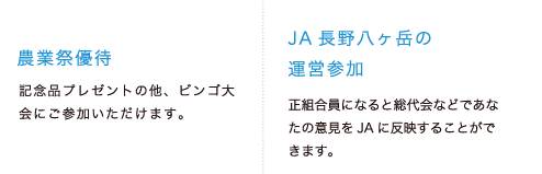 ●農業祭優待：農業祭で記念品、ビンゴ大会参加等のご優待します。●JA長野八ヶ岳の運営参加：正組合員になると総代会などであなたの意見をJAに反映することができます。