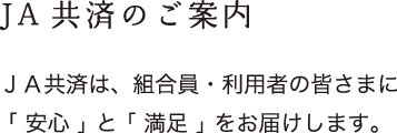 JA共済のご案内：ＪＡ共済は、組合員・利用者の皆さまに「 安心 」 と 「 満足 」 をお届けします。