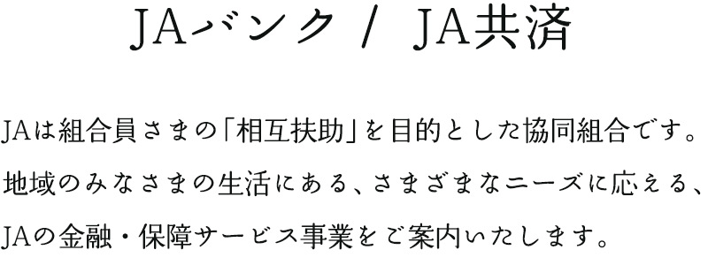 JAバンク・JA共済:JAは組合員さまの「相互扶助」を目指した協同組合です。地域のみなさまの生活にある、さまざまなニーズに応える、JAの金融・保障サービス事業をご案内いたします