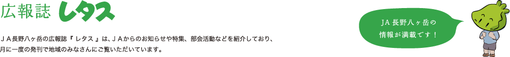 広報レタス：ＪＡ長野八ヶ岳の広報誌『 レタス 』は、ＪＡからのお知らせや特集、部会活動などを紹介しており、月に一度の発刊で地域のみなさんにご覧いただいています。