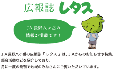 広報レタス：ＪＡ長野八ヶ岳の広報誌『 レタス 』は、ＪＡからのお知らせや特集、部会活動などを紹介しており、月に一度の発刊で地域のみなさんにご覧いただいています。